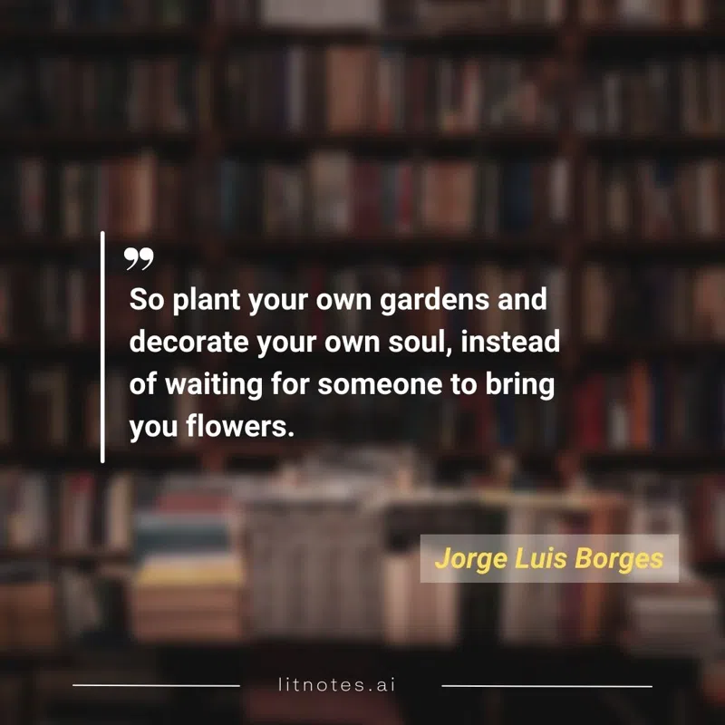 So plant your own gardens and decorate your own soul, instead of waiting for someone to bring you flowers.
